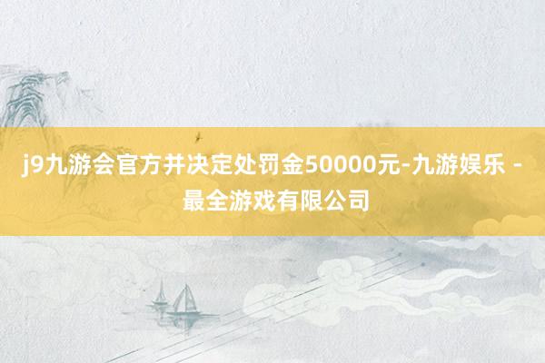 j9九游会官方并决定处罚金50000元-九游娱乐 - 最全游戏有限公司