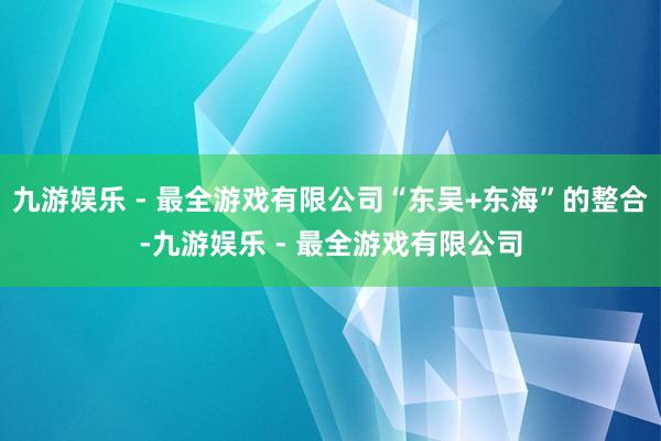 九游娱乐 - 最全游戏有限公司“东吴+东海”的整合-九游娱乐 - 最全游戏有限公司