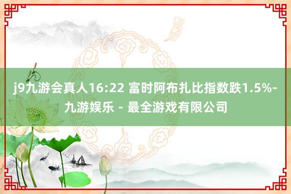 j9九游会真人16:22 富时阿布扎比指数跌1.5%-九游娱乐 - 最全游戏有限公司