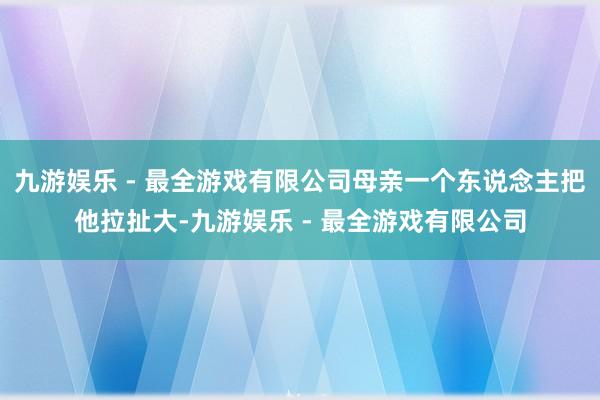 九游娱乐 - 最全游戏有限公司母亲一个东说念主把他拉扯大-九游娱乐 - 最全游戏有限公司
