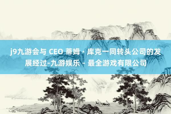j9九游会与 CEO 蒂姆 · 库克一同转头公司的发展经过-九游娱乐 - 最全游戏有限公司