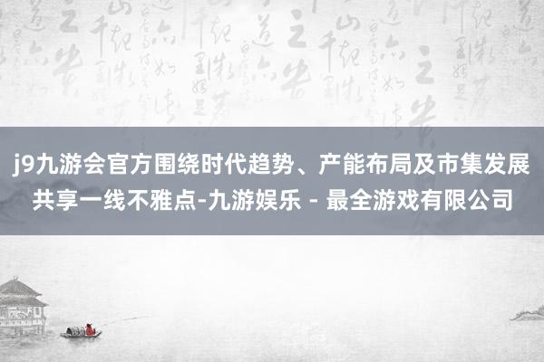 j9九游会官方围绕时代趋势、产能布局及市集发展共享一线不雅点-九游娱乐 - 最全游戏有限公司