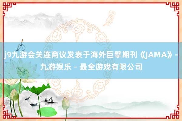 j9九游会关连商议发表于海外巨擘期刊《JAMA》-九游娱乐 - 最全游戏有限公司