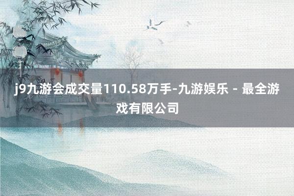 j9九游会成交量110.58万手-九游娱乐 - 最全游戏有限公司