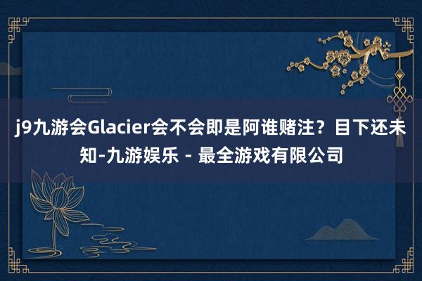 j9九游会Glacier会不会即是阿谁赌注？目下还未知-九游娱乐 - 最全游戏有限公司