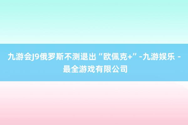 九游会J9俄罗斯不测退出“欧佩克+”-九游娱乐 - 最全游戏有限公司