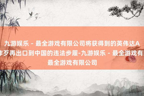 九游娱乐 - 最全游戏有限公司将获得到的英伟达AI芯片作歹再出口到中国的违法步履-九游娱乐 - 最全游戏有限公司