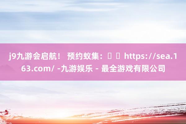 j9九游会启航！ 预约蚁集：⚓️https://sea.163.com/ -九游娱乐 - 最全游戏有限公司