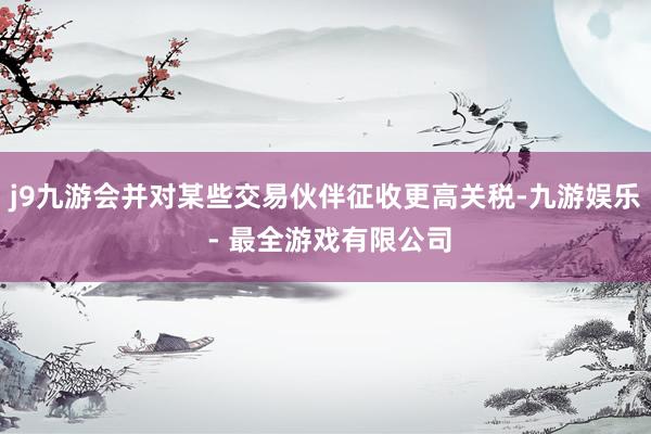 j9九游会并对某些交易伙伴征收更高关税-九游娱乐 - 最全游戏有限公司