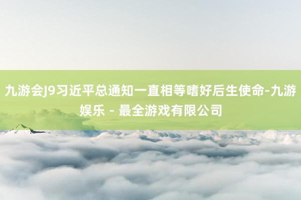 九游会J9习近平总通知一直相等嗜好后生使命-九游娱乐 - 最全游戏有限公司